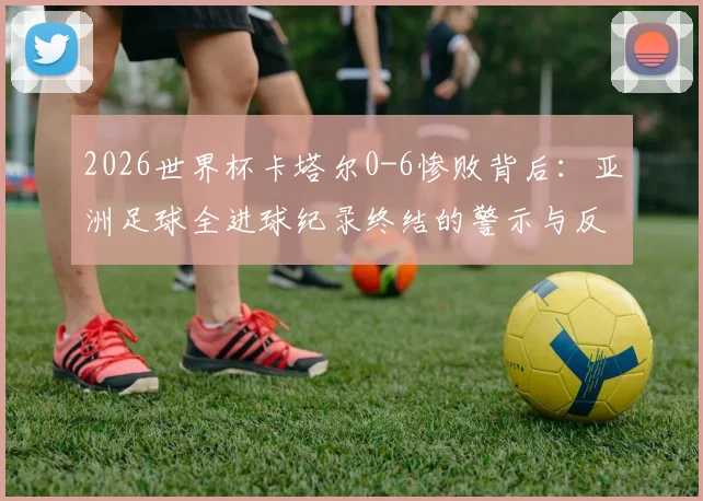 2026世界杯卡塔尔0-6惨败背后:亚洲足球全进球纪录终结的警示与反思
