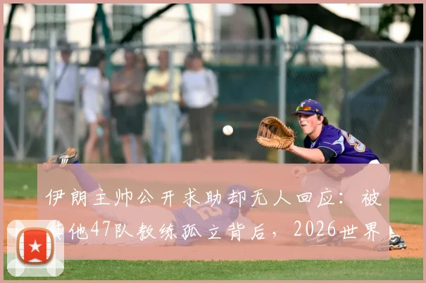 伊朗主帅公开求助却无人回应：被其他47队教练孤立背后，2026世界杯征程蒙上阴影