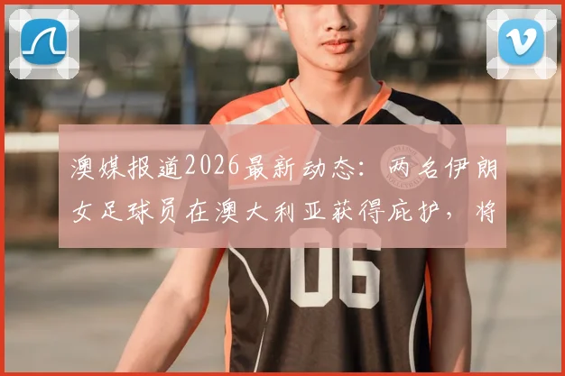 澳媒报道2026最新动态:两名伊朗女足球员在澳大利亚获得庇护,将继续其体育职业生涯,附运动员庇护申请流程解读