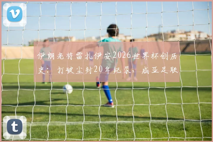 伊朗老将雷扎伊安2026世界杯创历史:打破尘封20年纪录,成亚足联球队最年长进球者