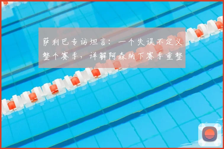 萨利巴专访坦言：一个失误不定义整个赛季，详解阿森纳下赛季重整旗鼓的关键与2026赛季展望
