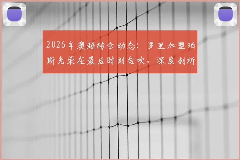 2026年澳超转会动态:罗里加盟珀斯光荣在最后时刻告吹,深度剖析球员体检后交易失败的常见原因
