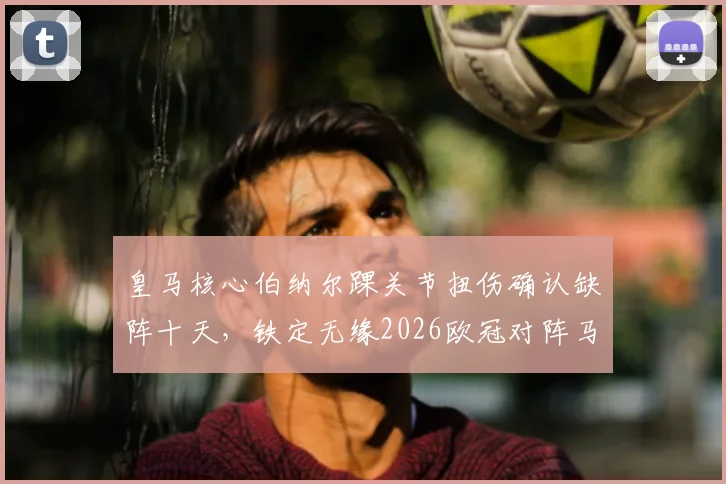 皇马核心伯纳尔踝关节扭伤确认缺阵十天，铁定无缘2026欧冠对阵马竞首回合关键战，安帅如何调整中场？