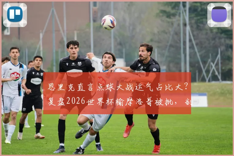 恩里克直言点球大战运气占比大？复盘2026世界杯输摩洛哥被批，剖析教练如何应对舆论与提升点球胜率