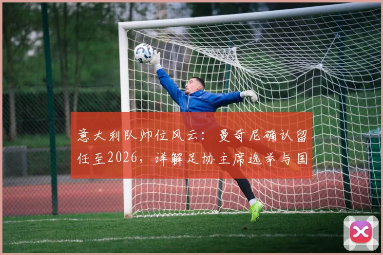 意大利队帅位风云:曼奇尼确认留任至2026,详解足协主席选举与国家队世界杯备战规划