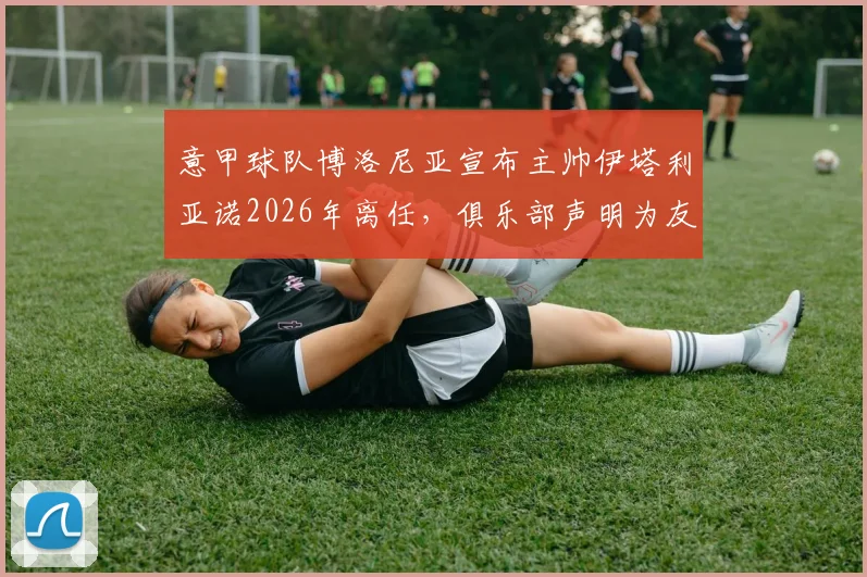 意甲球队博洛尼亚宣布主帅伊塔利亚诺2026年离任,俱乐部声明为友好解除合同