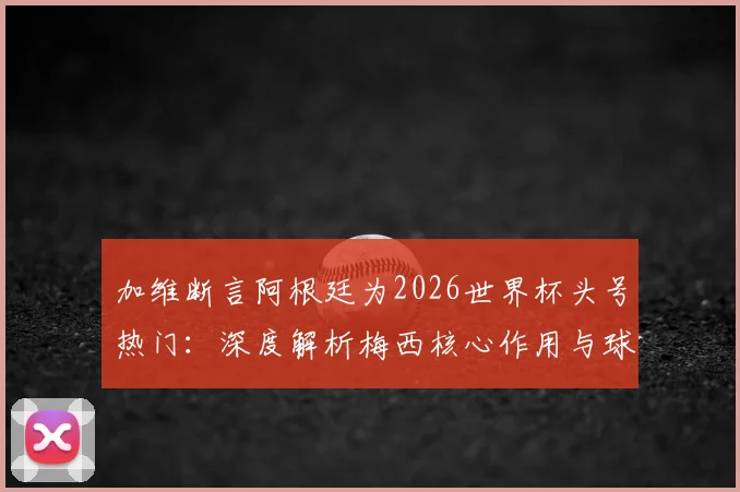 加维断言阿根廷为2026世界杯头号热门：深度解析梅西核心作用与球队真实战力