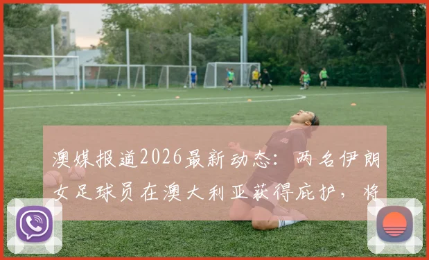 澳媒报道2026最新动态：两名伊朗女足球员在澳大利亚获得庇护，将继续其体育职业生涯，附运动员庇护申请流程解读