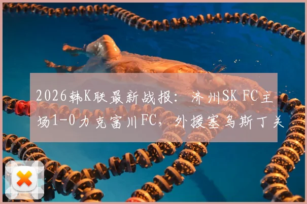 2026韩K联最新战报:济州SK FC主场1-0力克富川FC,外援塞乌斯丁关键进球领跑射手榜,附全场数据分析