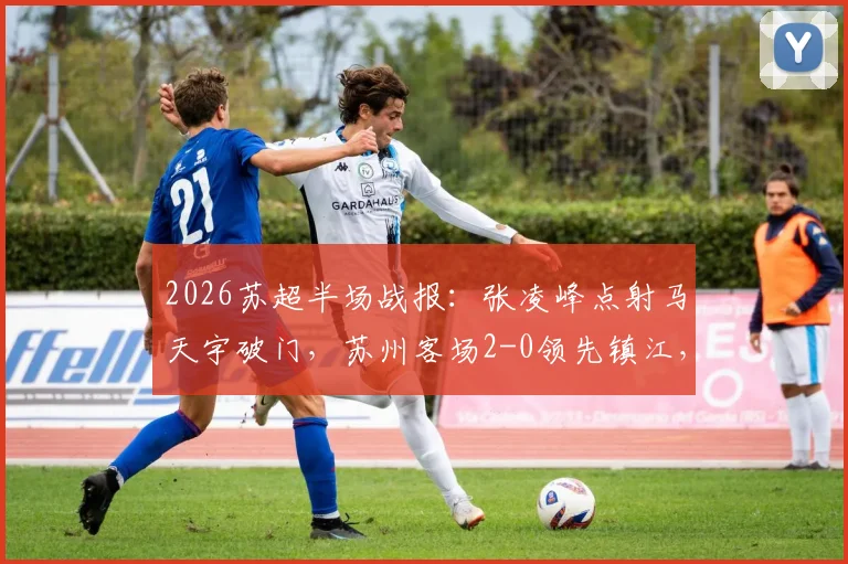 2026苏超半场战报:张凌峰点射马天宇破门,苏州客场2-0领先镇江,赛后复盘解析