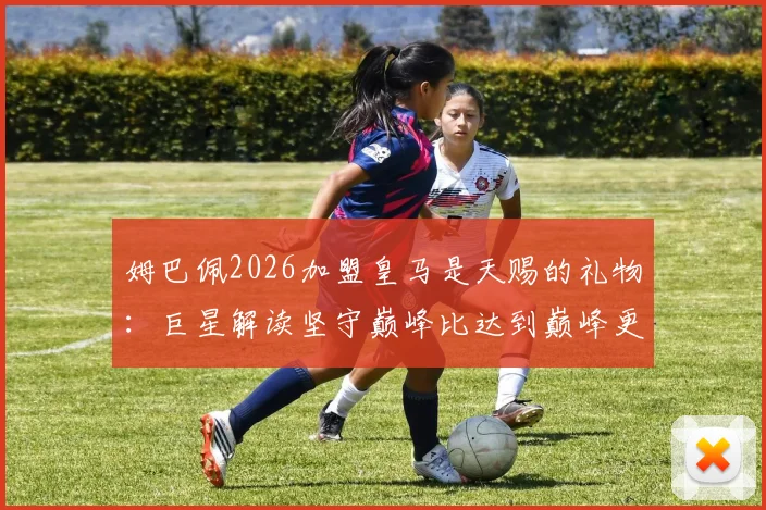 姆巴佩2026加盟皇马是天赐的礼物：巨星解读坚守巅峰比达到巅峰更难，未来挑战分析