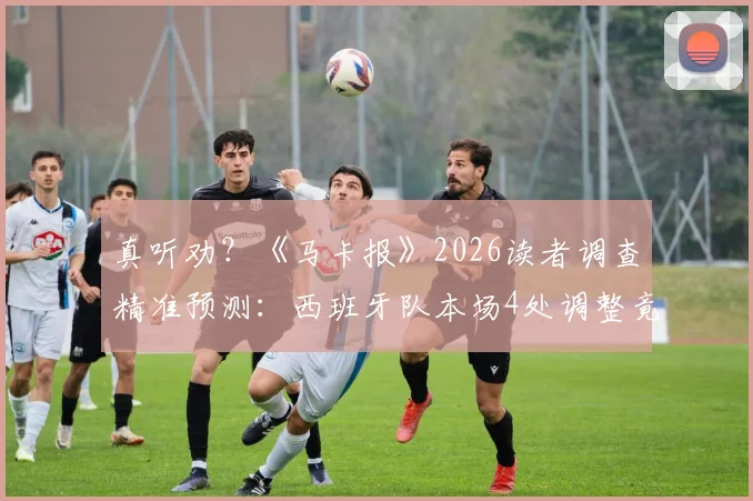 真听劝?《马卡报》2026读者调查精准预测:西班牙队本场4处调整竟命中2处细节