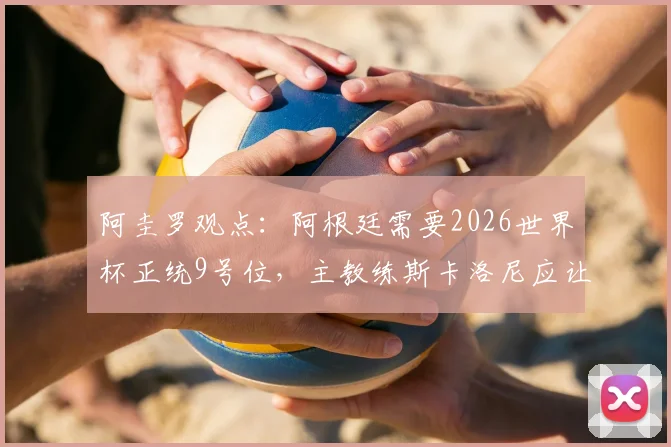 阿圭罗观点：阿根廷需要2026世界杯正统9号位，主教练斯卡洛尼应让劳塔罗稳坐首发