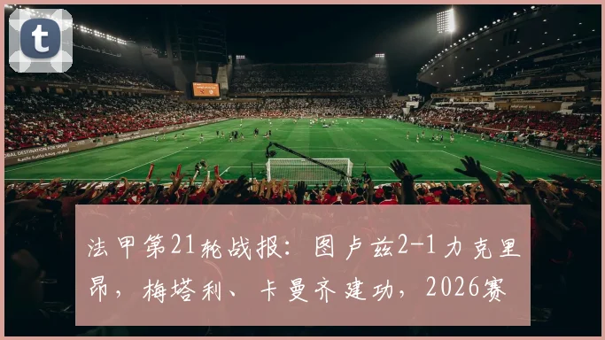 法甲第21轮战报：图卢兹2-1力克里昂，梅塔利、卡曼齐建功，2026赛季保级关键三分