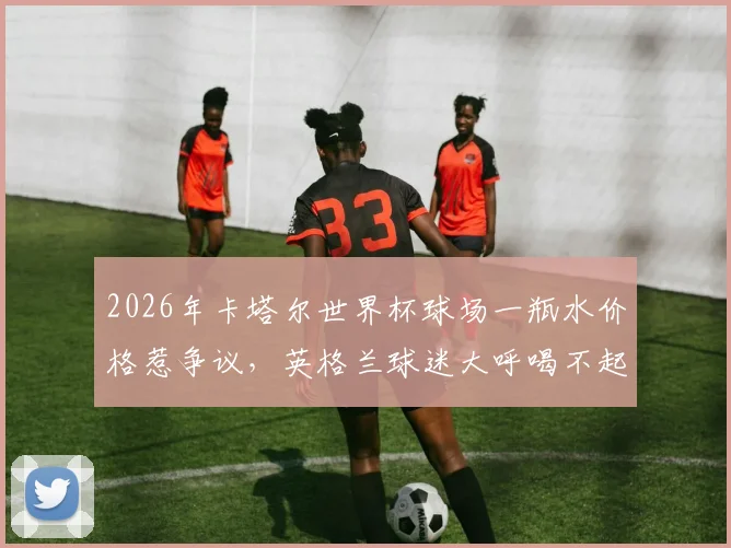 2026年卡塔尔世界杯球场一瓶水价格惹争议，英格兰球迷大呼喝不起，7.5美元太离谱