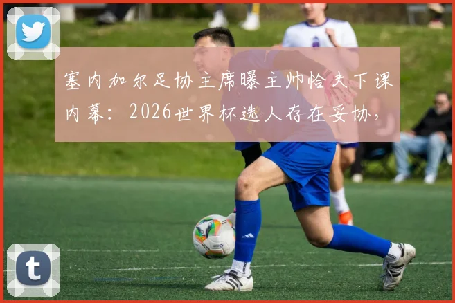 塞内加尔足协主席曝主帅恰夫下课内幕:2026世界杯选人存在妥协,不敢动某些球员是主因