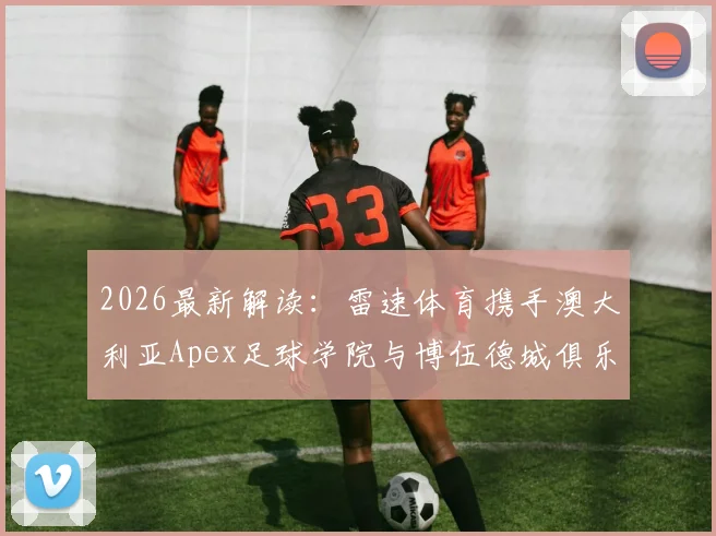 2026最新解读：雷速体育携手澳大利亚Apex足球学院与博伍德城俱乐部，青训合作深度与球员发展前景分析