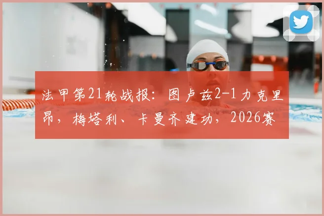 法甲第21轮战报:图卢兹2-1力克里昂,梅塔利、卡曼齐建功,2026赛季保级关键三分