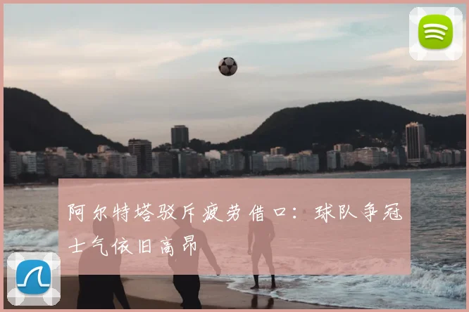 阿尔特塔驳斥疲劳借口：球队争冠士气依旧高昂