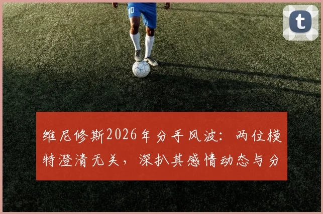 维尼修斯2026年分手风波:两位模特澄清无关,深扒其感情动态与分手真实原因
