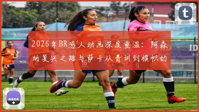 2026年BR感人动画深度重温：阿森纳复兴之路与萨卡从青训到旗帜的催泪历程