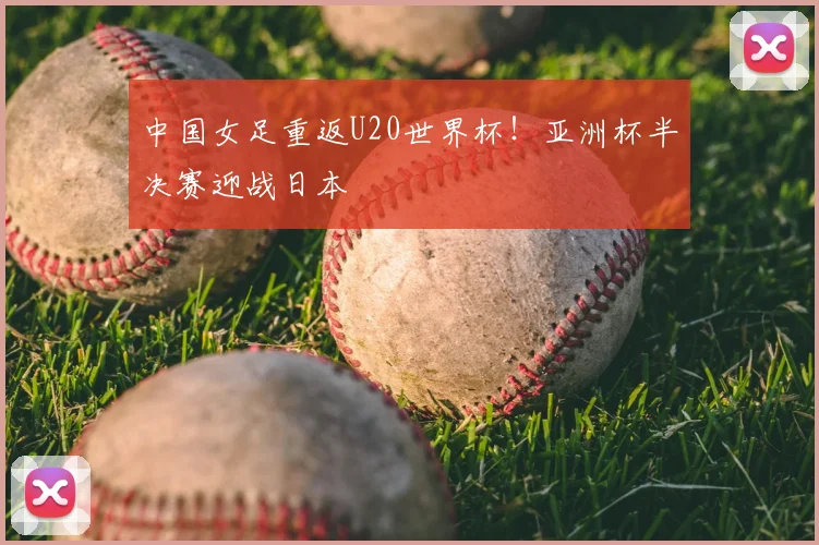 中国女足重返U20世界杯！亚洲杯半决赛迎战日本