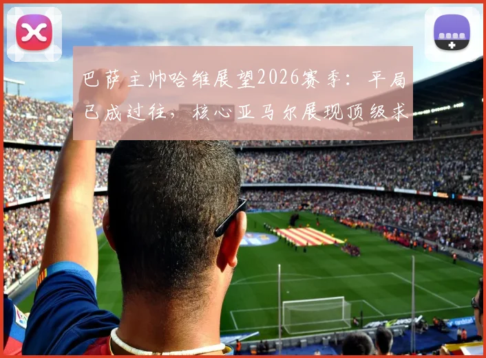 巴萨主帅哈维展望2026赛季：平局已成过往，核心亚马尔展现顶级求胜欲