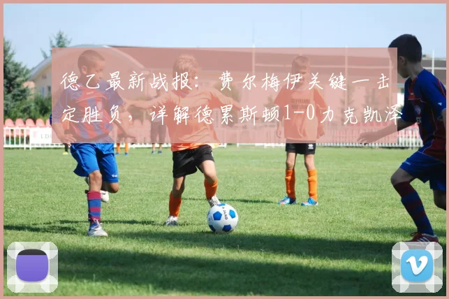德乙最新战报:费尔梅伊关键一击定胜负,详解德累斯顿1-0力克凯泽斯劳滕全过程,附全场数据与赛后分析