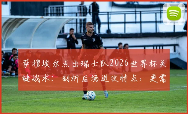 萨穆埃尔点出瑞士队2026世界杯关键战术：剖析后场进攻特点，更需直面自身问题与阵容挑战