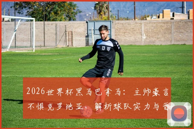 2026世界杯黑马巴拿马：主帅豪言不惧克罗地亚，解析球队实力与晋级前景