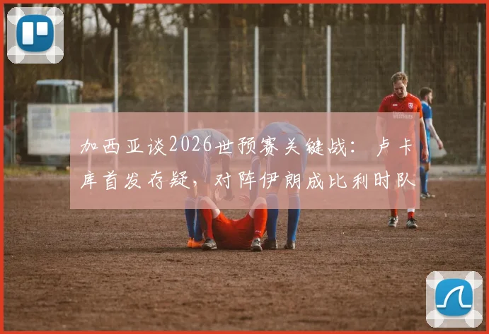 加西亚谈2026世预赛关键战：卢卡库首发存疑，对阵伊朗成比利时队出线生死战，附最新伤情与战术分析