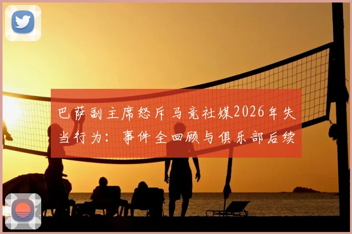 巴萨副主席怒斥马竞社媒2026年失当行为:事件全回顾与俱乐部后续计划深度解读