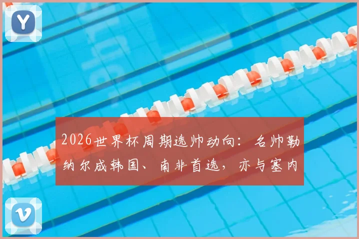 2026世界杯周期选帅动向：名帅勒纳尔成韩国、南非首选，亦与塞内加尔接触，沙特帅位成关键