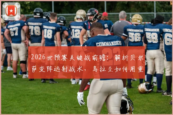2026世预赛关键战前瞻：解析贝尔萨变阵远射战术，乌拉圭如何用重炮应对佛得角密集防守