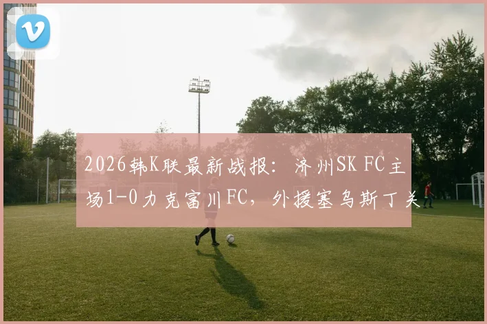 2026韩K联最新战报：济州SK FC主场1-0力克富川FC，外援塞乌斯丁关键进球领跑射手榜，附全场数据分析