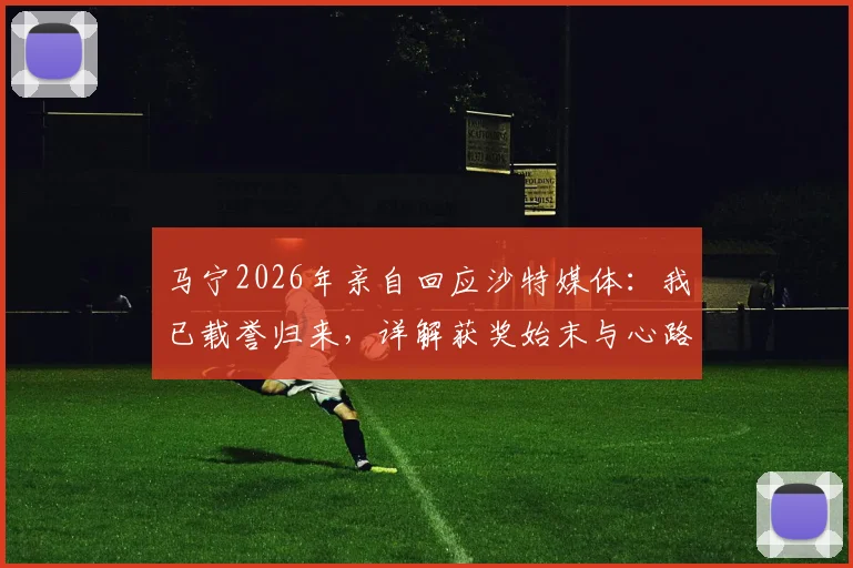 马宁2026年亲自回应沙特媒体：我已载誉归来，详解获奖始末与心路历程