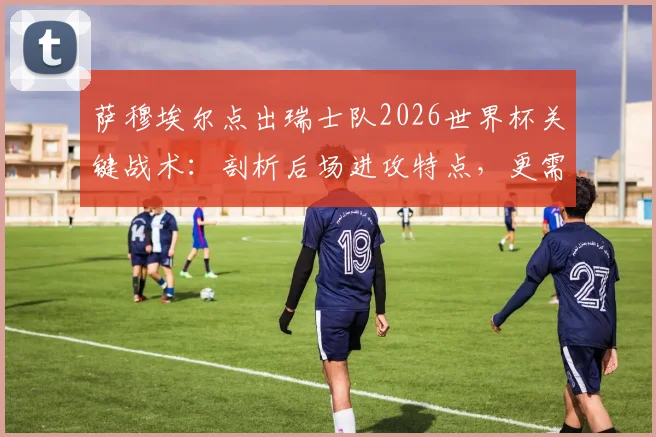 萨穆埃尔点出瑞士队2026世界杯关键战术：剖析后场进攻特点，更需直面自身问题与阵容挑战
