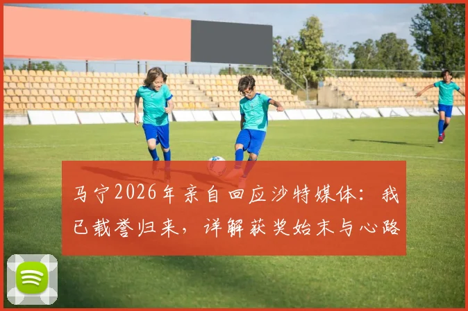 马宁2026年亲自回应沙特媒体:我已载誉归来,详解获奖始末与心路历程
