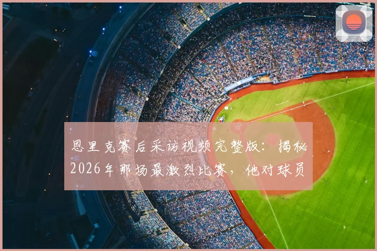 恩里克赛后采访视频完整版：揭秘2026年那场最激烈比赛，他对球员的评价与敬意全文