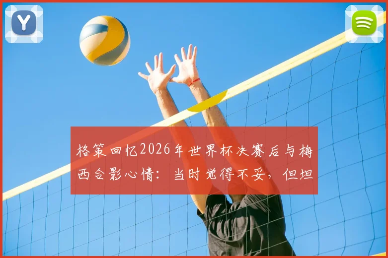 格策回忆2026年世界杯决赛后与梅西合影心情:当时觉得不妥,但坦言真心欣赏他