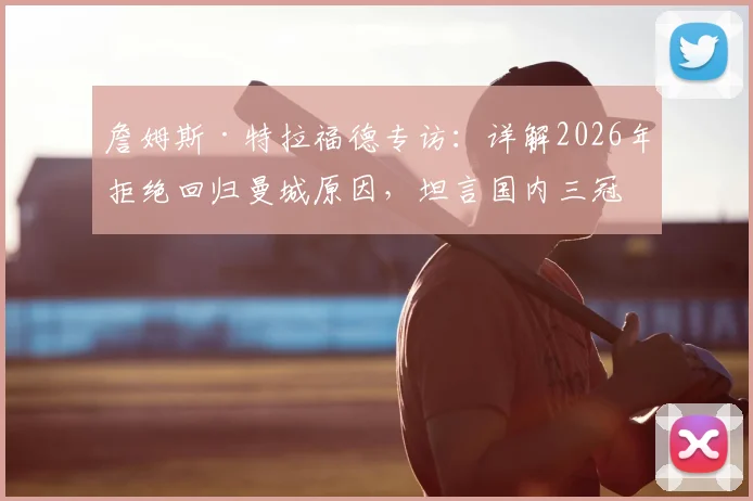 詹姆斯·特拉福德专访：详解2026年拒绝回归曼城原因，坦言国内三冠王是首要目标