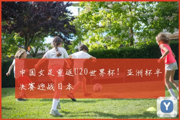 中国女足重返U20世界杯!亚洲杯半决赛迎战日本