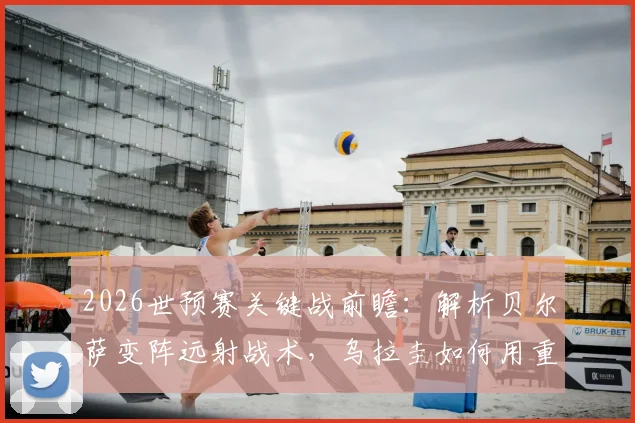 2026世预赛关键战前瞻：解析贝尔萨变阵远射战术，乌拉圭如何用重炮应对佛得角密集防守