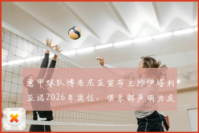 意甲球队博洛尼亚宣布主帅伊塔利亚诺2026年离任，俱乐部声明为友好解除合同