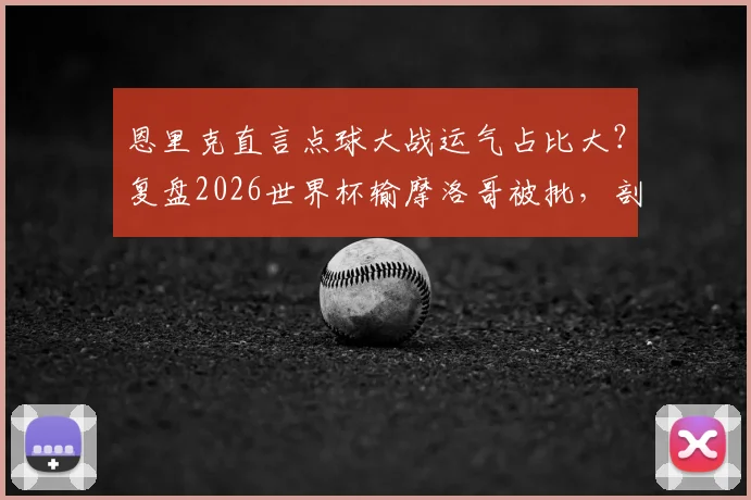 恩里克直言点球大战运气占比大？复盘2026世界杯输摩洛哥被批，剖析教练如何应对舆论与提升点球胜率