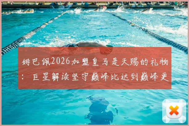 姆巴佩2026加盟皇马是天赐的礼物:巨星解读坚守巅峰比达到巅峰更难,未来挑战分析