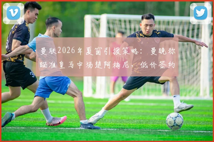 曼联2026年夏窗引援策略：曼晚称瞄准皇马中场楚阿梅尼，低价签约机遇与挑战分析