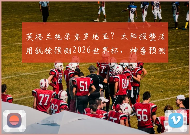 英格兰绝杀克罗地亚？太阳报整活用犰狳预测2026世界杯，神兽预测靠谱吗？