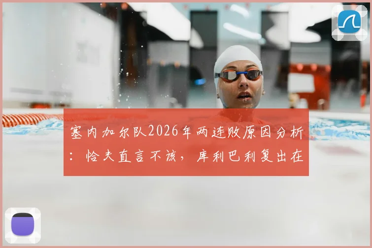 塞内加尔队2026年两连败原因分析:恰夫直言不该,库利巴利复出在即,非洲冠军如何调整状态?