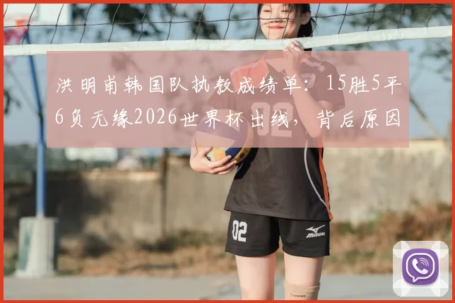 洪明甫韩国队执教成绩单:15胜5平6负无缘2026世界杯出线,背后原因与未来展望分析